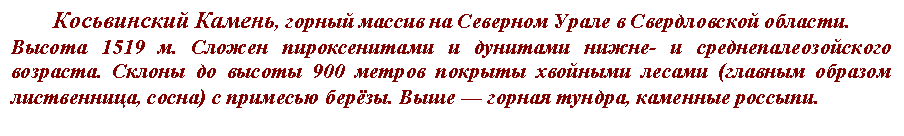 Подпись: Косьвинский Камень, горный массив на Северном Урале в Свердловской области.
Высота 1519 м. Сложен пироксенитами и дунитами нижне- и среднепалеозойского возраста. Склоны до высоты 900 метров покрыты хвойными лесами (главным образом лиственница, сосна) с примесью берёзы. Выше — горная тундра, каменные россыпи.
